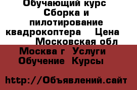 Обучающий курс “Сборка и пилотирование квадрокоптера“ › Цена ­ 2 250 - Московская обл., Москва г. Услуги » Обучение. Курсы   